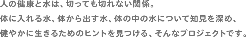 人の健康と水は、切っても切れない関係。体に入れる水、体から出す水、体の中の水について知見を深め、健やかに生きるためのヒントを見つける、そんなプロジェクトです。